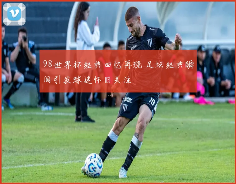 98世界杯经典回忆再现 足坛经典瞬间引发球迷怀旧关注