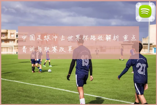 中国足球冲击世界杯路径解析 重点青训与联赛改革