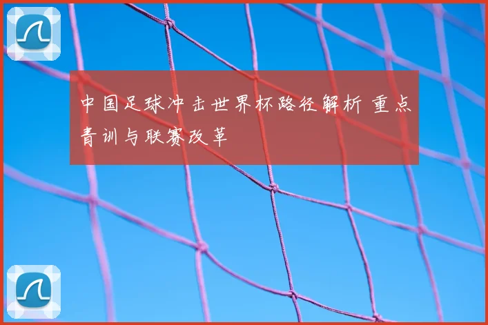 中国足球冲击世界杯路径解析 重点青训与联赛改革