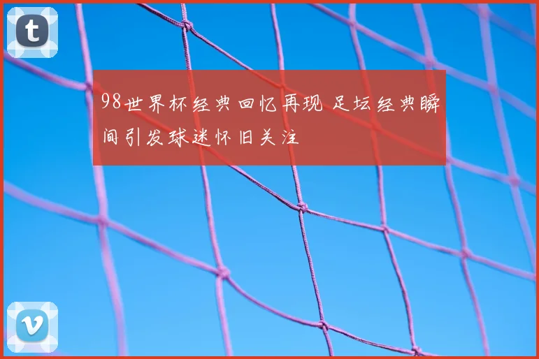 98世界杯经典回忆再现 足坛经典瞬间引发球迷怀旧关注