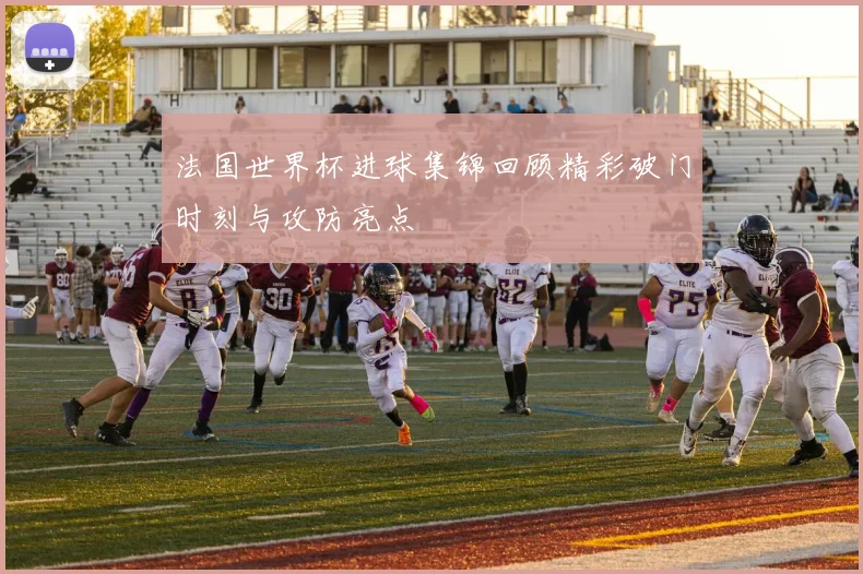 法国世界杯进球集锦回顾精彩破门时刻与攻防亮点
