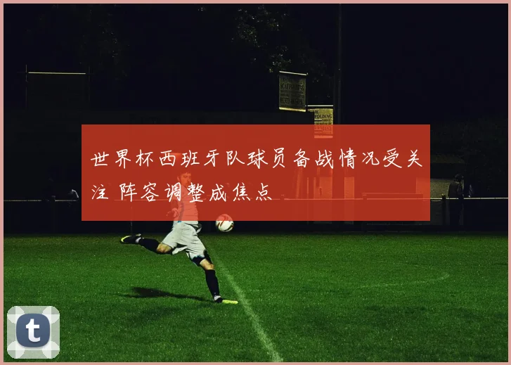 世界杯西班牙队球员备战情况受关注 阵容调整成焦点