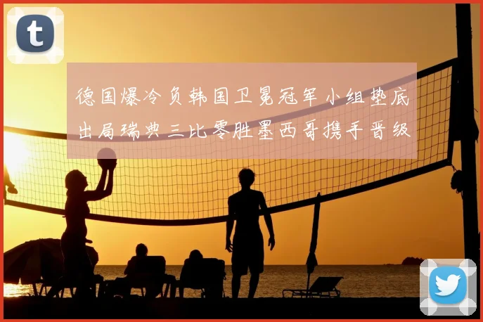 德国爆冷负韩国卫冕冠军小组垫底出局瑞典三比零胜墨西哥携手晋级