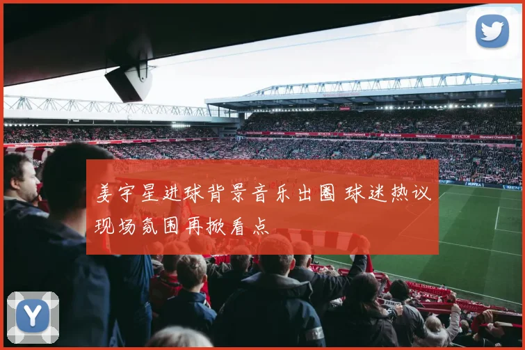 姜宇星进球背景音乐出圈 球迷热议现场氛围再掀看点