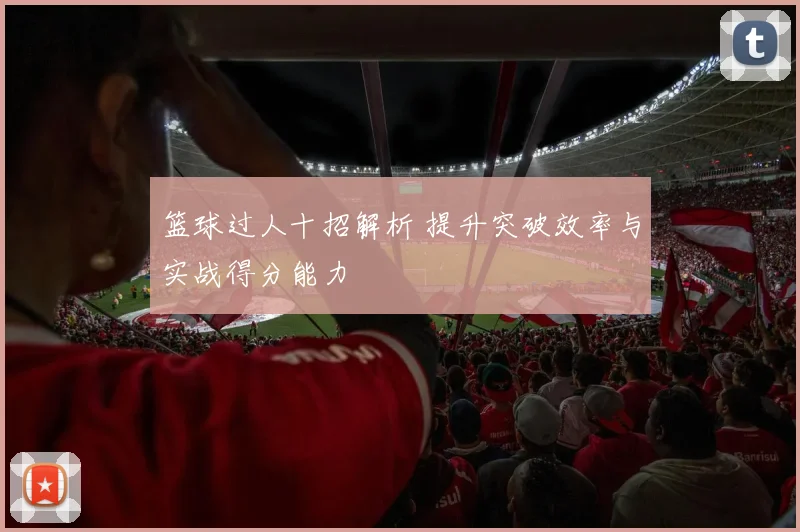 篮球过人十招解析 提升突破效率与实战得分能力