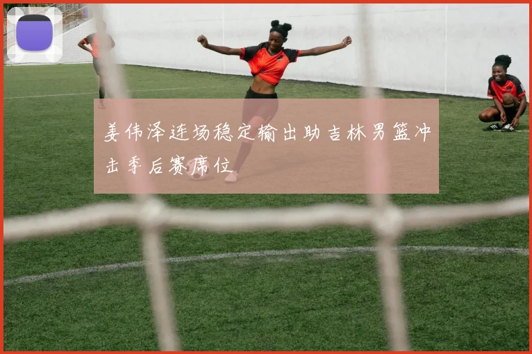 姜伟泽连场稳定输出助吉林男篮冲击季后赛席位