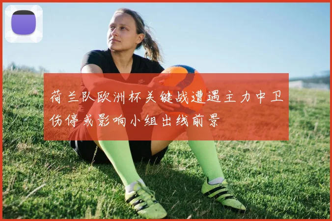 荷兰队欧洲杯关键战遭遇主力中卫伤停或影响小组出线前景