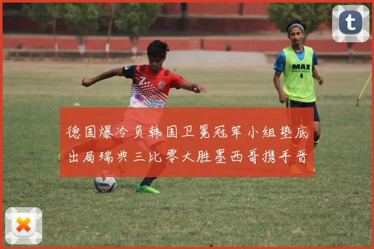 德国爆冷负韩国卫冕冠军小组垫底出局瑞典三比零大胜墨西哥携手晋级