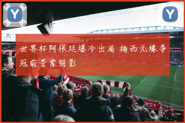 世界杯阿根廷爆冷出局 梅西无缘争冠前景蒙阴影