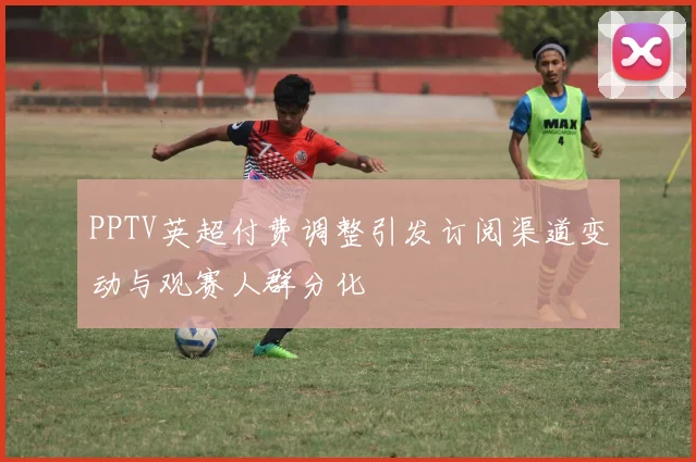 PPTV英超付费调整引发订阅渠道变动与观赛人群分化