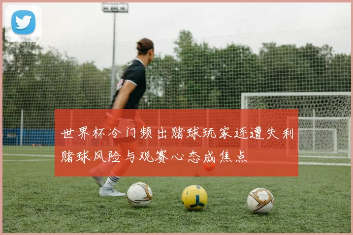 世界杯冷门频出赌球玩家连遭失利赌球风险与观赛心态成焦点
