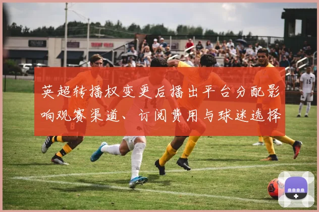 英超转播权变更后播出平台分配影响观赛渠道、订阅费用与球迷选择