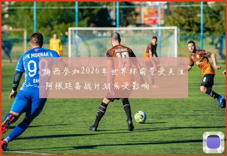 梅西参加2026年世界杯前景受关注 阿根廷备战计划或受影响