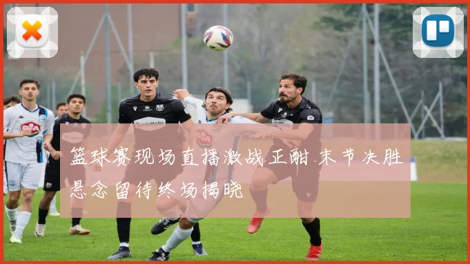 篮球赛现场直播激战正酣 末节决胜悬念留待终场揭晓