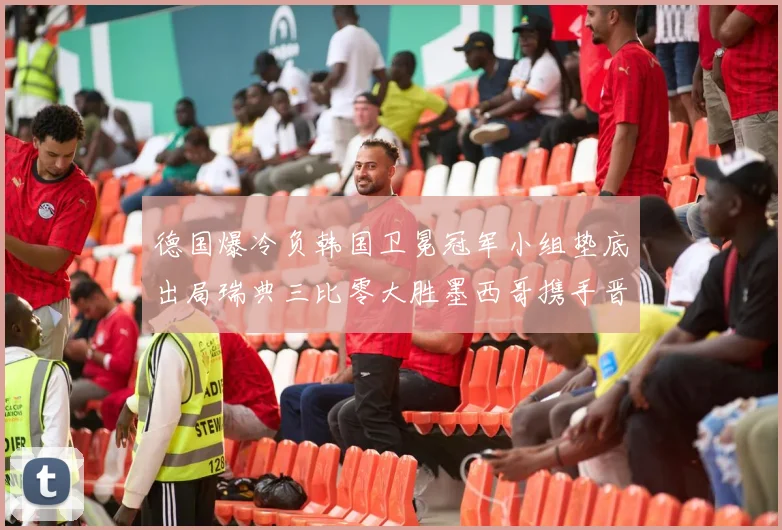 德国爆冷负韩国卫冕冠军小组垫底出局瑞典三比零大胜墨西哥携手晋级