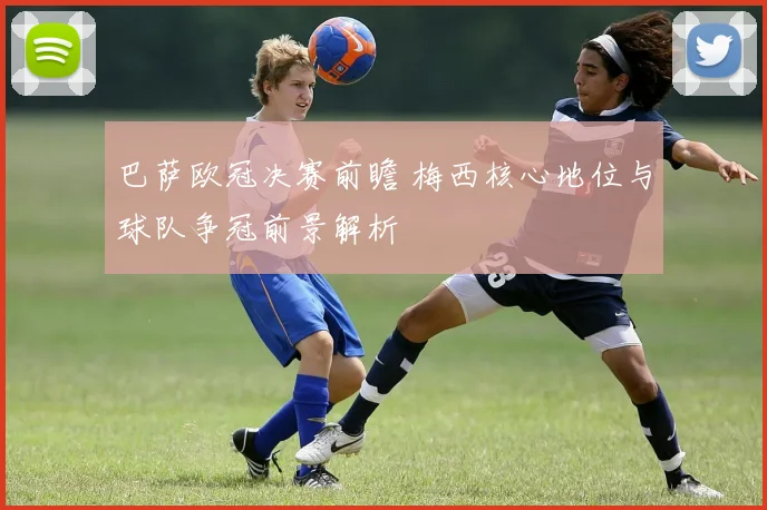 巴萨欧冠决赛前瞻 梅西核心地位与球队争冠前景解析