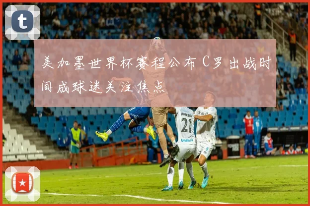 美加墨世界杯赛程公布 C罗出战时间成球迷关注焦点