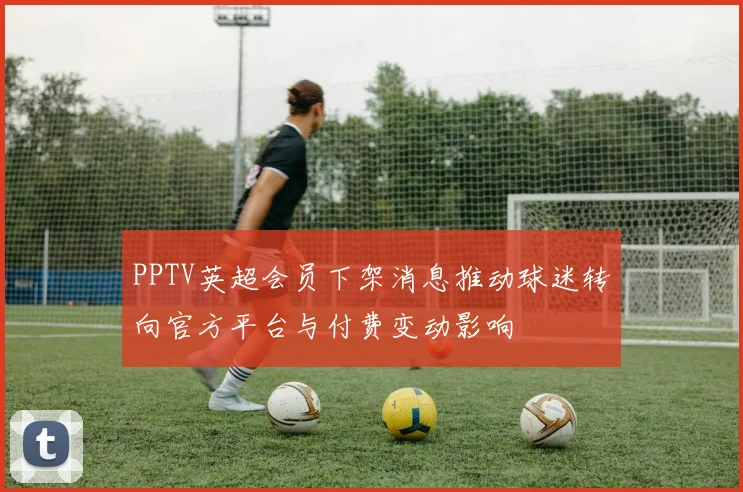 PPTV英超会员下架消息推动球迷转向官方平台与付费变动影响