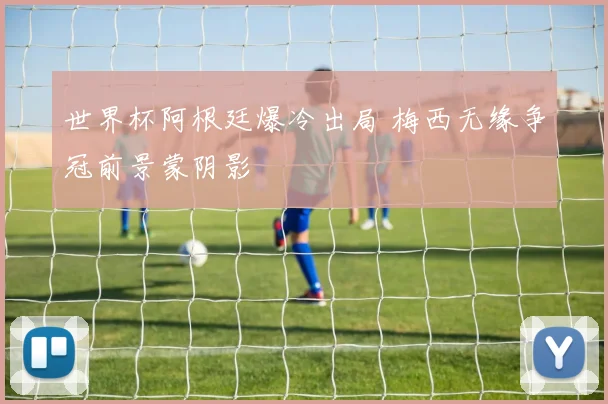 世界杯阿根廷爆冷出局 梅西无缘争冠前景蒙阴影