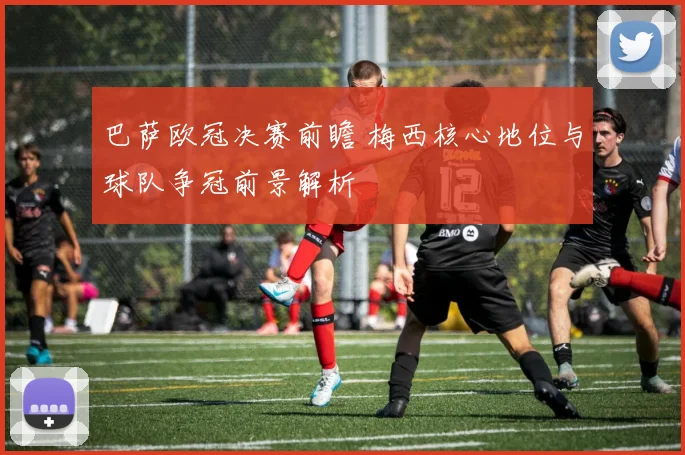 巴萨欧冠决赛前瞻 梅西核心地位与球队争冠前景解析